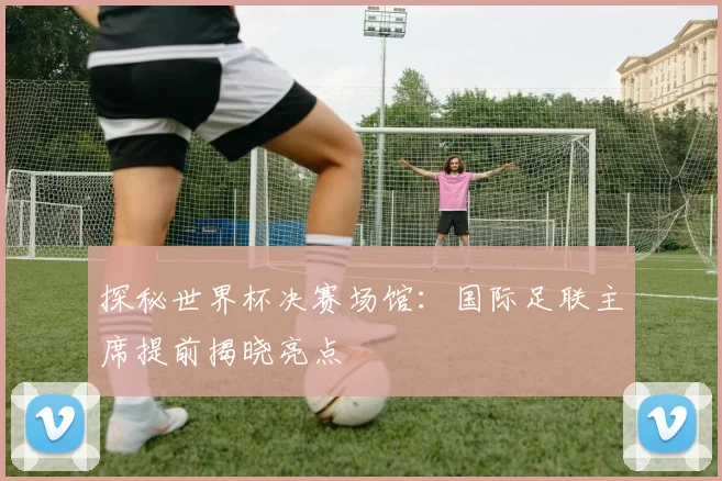 探秘世界杯决赛场馆：国际足联主席提前揭晓亮点