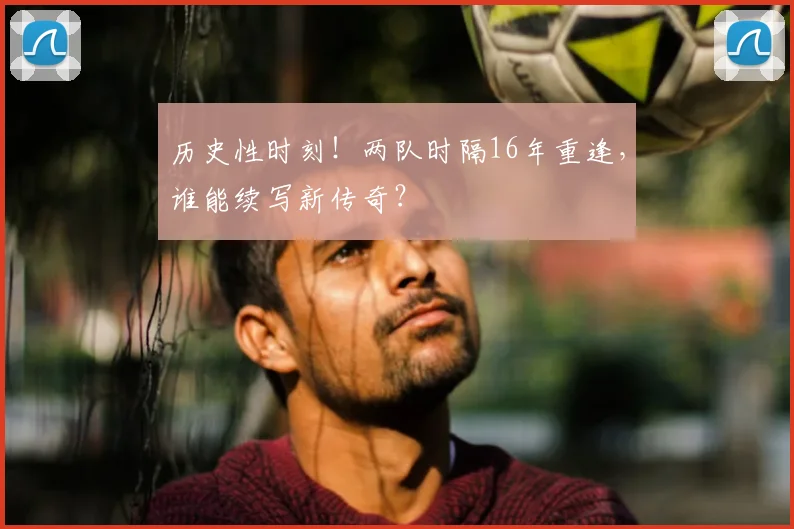 历史性时刻！两队时隔16年重逢，谁能续写新传奇？