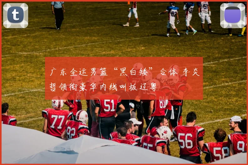 广东全运男篮“黑白矮”合体 李炎哲领衔豪华内线叫板辽粤