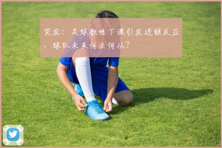 突发：足球教练下课引发连锁反应，球队未来何去何从？