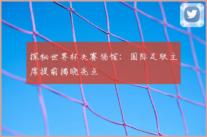 探秘世界杯决赛场馆:国际足联主席提前揭晓亮点
