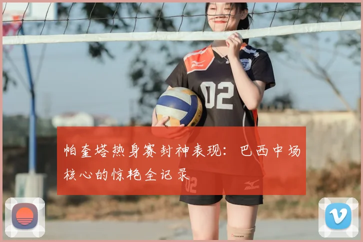 帕奎塔热身赛封神表现：巴西中场核心的惊艳全记录