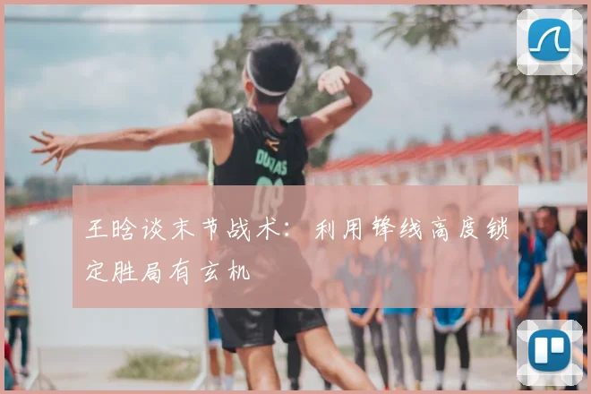 王晗谈末节战术：利用锋线高度锁定胜局有玄机