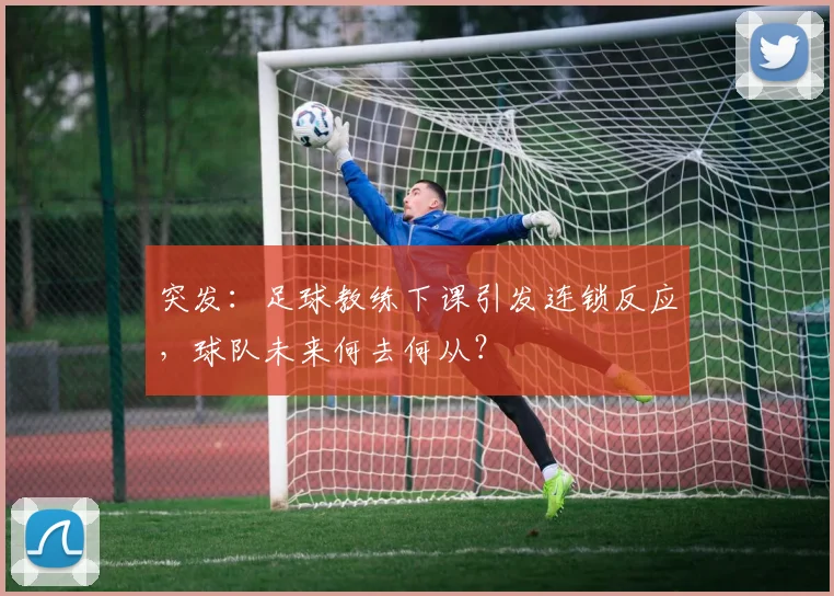 突发：足球教练下课引发连锁反应，球队未来何去何从？