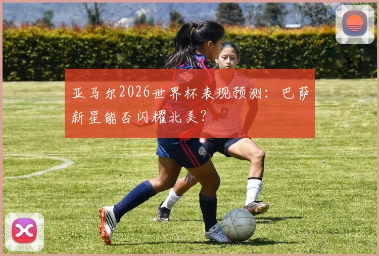 亚马尔2026世界杯表现预测：巴萨新星能否闪耀北美？