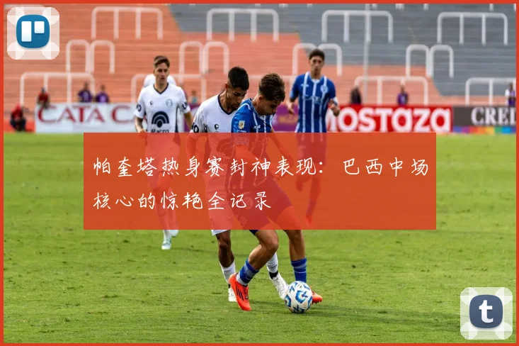 帕奎塔热身赛封神表现：巴西中场核心的惊艳全记录