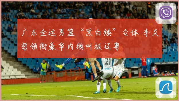 广东全运男篮“黑白矮”合体 李炎哲领衔豪华内线叫板辽粤