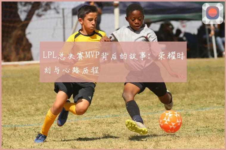 LPL总决赛MVP背后的故事：荣耀时刻与心路历程